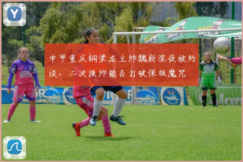 中甲重庆铜梁龙主帅魏新深夜被约谈，二次换帅能否打破保级魔咒