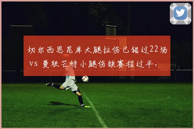 切尔西恩昆库大腿拉伤已错过22场 vs 曼联芒特小腿伤缺赛程过半，伦敦红魔重金引援伤病魔咒难解
