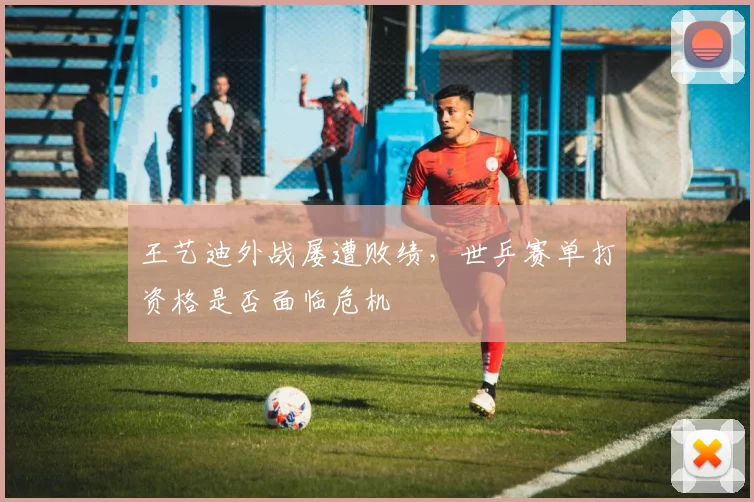 王艺迪外战屡遭败绩，世乒赛单打资格是否面临危机