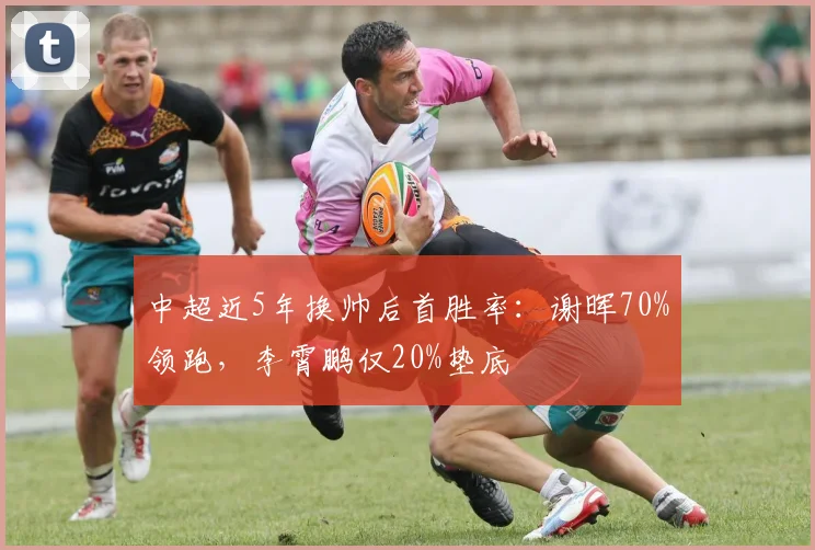 中超近5年换帅后首胜率：谢晖70%领跑，李霄鹏仅20%垫底
